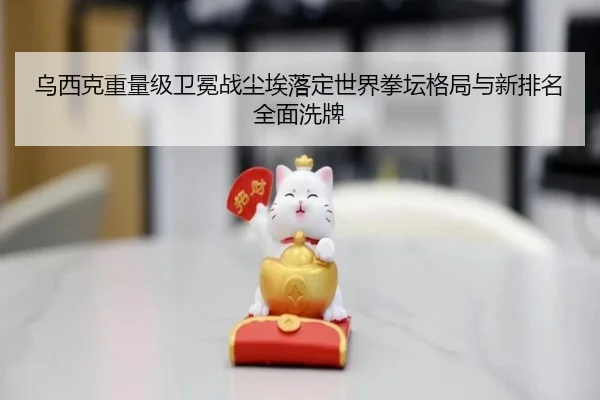 乌西克重量级卫冕战尘埃落定世界拳坛格局与新排名全面洗牌